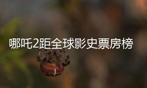 哪吒2距全球影史票房榜仅差一百多亿，国产动画电影再掀热潮