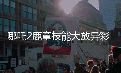哪吒2鹿童技能大放异彩，渲染大招帧需历时四十小时