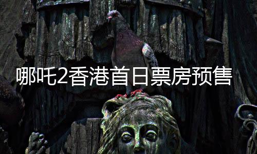 哪吒2香港首日票房预售破纪录，达484万港币——掀起新一轮观影热潮