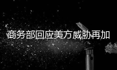 商务部回应美方威胁再加征10%关税，中方态度坚定，呼吁公正公平贸易