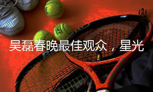 吴磊春晚最佳观众，星光熠熠的春晚之旅