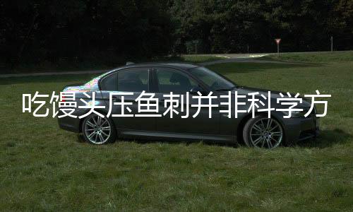 吃馒头压鱼刺并非科学方法——安全与危险并存的民间偏方探究
