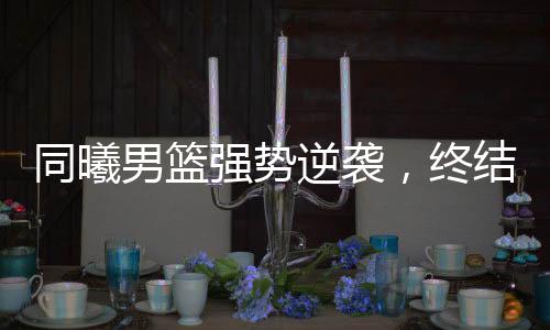 同曦男篮强势逆袭，终结山西男篮四连胜