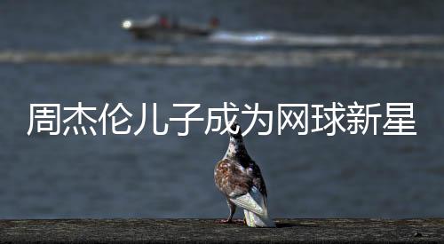 周杰伦儿子成为网球新星，勇夺冠军荣誉