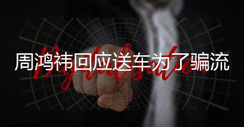 周鸿祎回应送车为了骗流量，真相背后的故事与启示