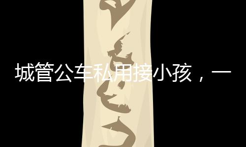 城管公车私用接小孩，一则社会关注的新闻