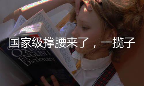 国家级撑腰来了，一揽子计划助推国家发展