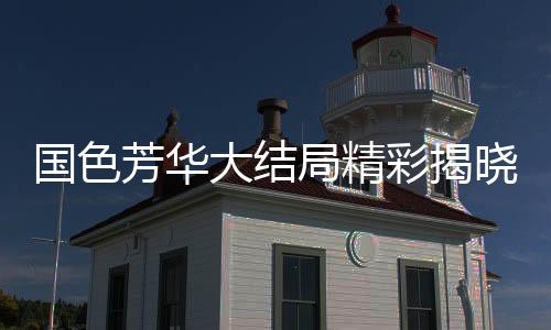 国色芳华大结局精彩揭晓，伏笔横生，引人深思
