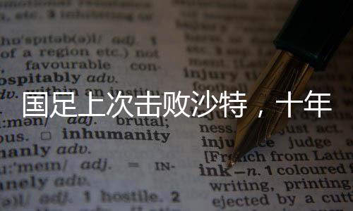 国足上次击败沙特，十年辉煌瞬间的记忆重现