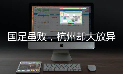 国足虽败，杭州却大放异彩——赛场内外的胜利篇章