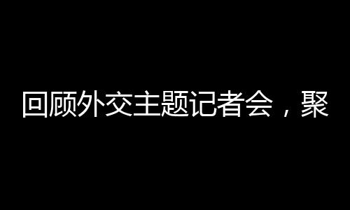 回顾外交主题记者会，聚焦国际风云，展现大国智慧