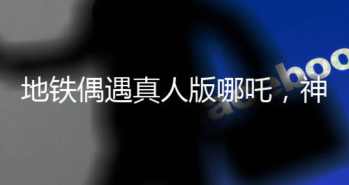 地铁偶遇真人版哪吒，神话与现实的奇妙交汇