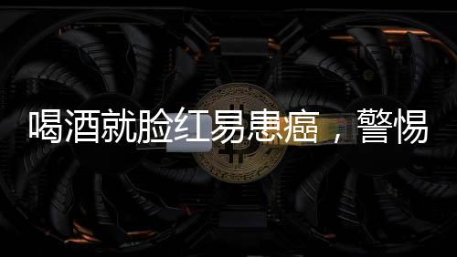 喝酒就脸红易患癌，警惕背后的健康风险