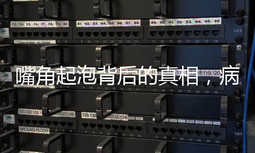 嘴角起泡背后的真相，病毒感染悄然来袭