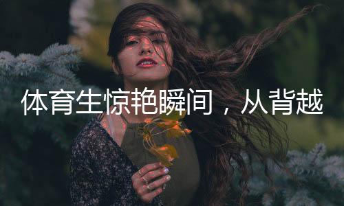 体育生惊艳瞬间，从背越式跳高至后空翻的飞跃奇迹