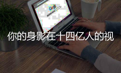 你的身影在十四亿人的视线中闪耀——无处不在，万众瞩目！
