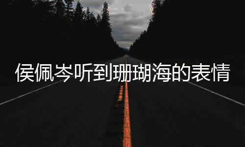 侯佩岑听到珊瑚海的表情，触动心弦的瞬间
