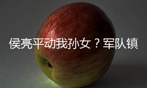 侯亮平动我孙女？军队镇压汉东