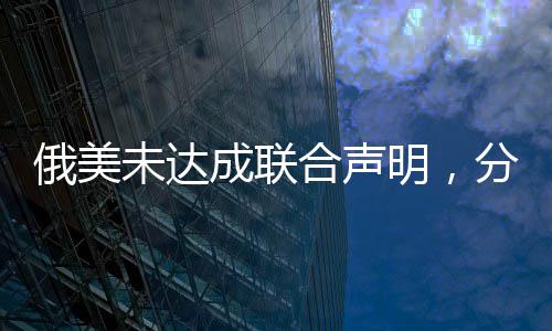俄美未达成联合声明，分歧与复杂性解析