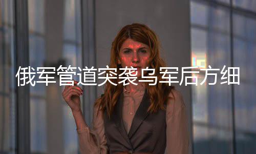俄军管道突袭乌军后方细节曝光，深度解析军事行动与战略影响