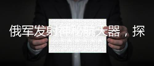 俄军发射神秘航天器，探索太空新纪元