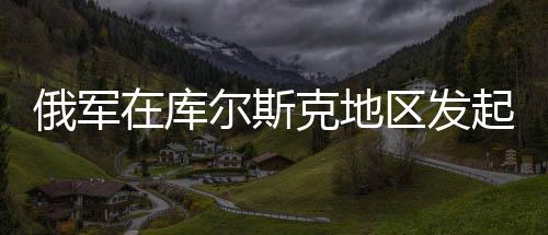 俄军在库尔斯克地区发起围剿行动，揭秘背后动因及战略布局
