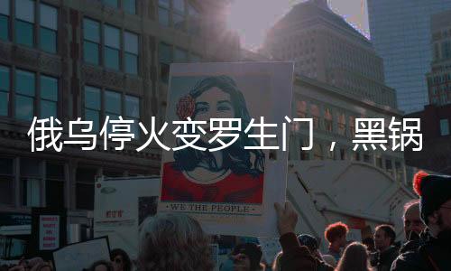 俄乌停火变罗生门，黑锅谁来背？国际社会聚焦战火背后之复杂因素解读
