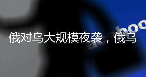 俄对乌大规模夜袭，俄乌冲突再次升级的重大行动分析