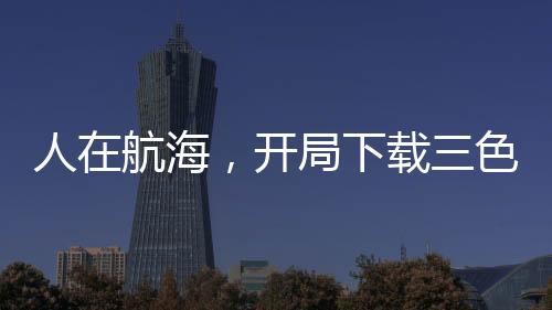 人在航海，开局下载三色霸气！