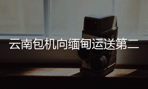 云南包机向缅甸运送第二批省级救灾物资7.3吨