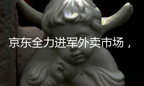 京东全力进军外卖市场，下血本布局未来战场
