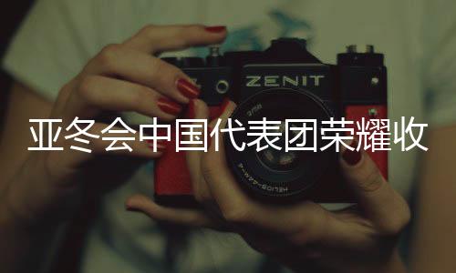 亚冬会中国代表团荣耀收官，斩获32金27银26铜，创历史佳绩