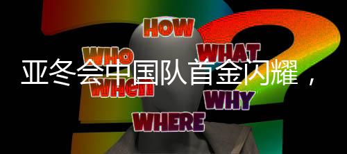 亚冬会中国队首金闪耀，勇夺金牌创造历史！