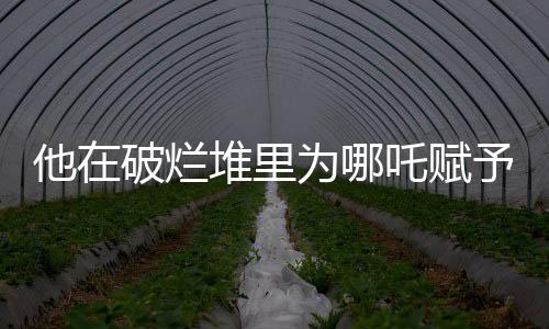 他在破烂堆里为哪吒赋予生命，一段深藏不露的配音之旅