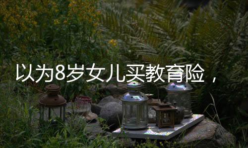 以为8岁女儿买教育险，提取需等到60岁为主题的文章