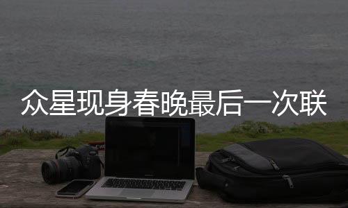 众星现身春晚最后一次联排，舞台星光璀璨，期待点燃新春喜庆