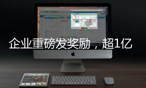 企业重磅发奖励，超1亿元激励员工创新与发展
