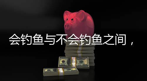 会钓鱼与不会钓鱼之间，沉默的境地