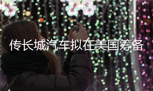 传长城汽车拟在美国筹备自动驾驶研发中心，向CTO吴会肖汇报