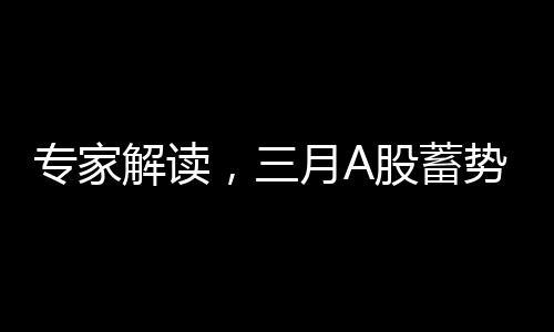 专家解读，三月A股蓄势待发，重大变化即将到来