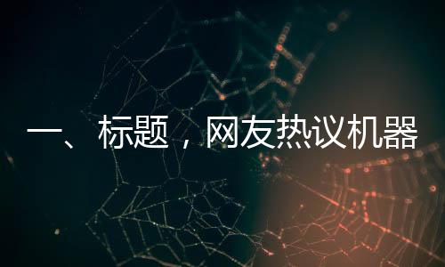 一、标题，网友热议机器人扭秧歌表演，惊呼谁说内娱无齐舞的奇迹时刻