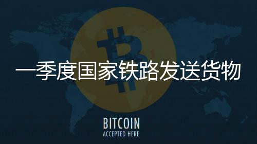 一季度国家铁路发送货物9.7亿吨 同比增长3.1%