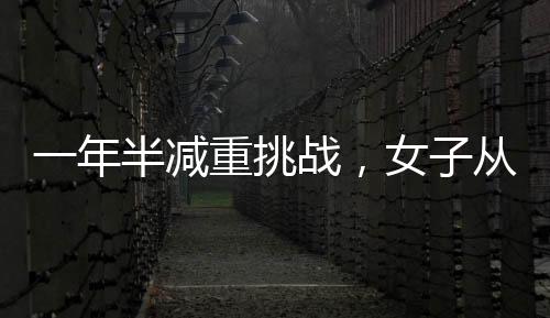 一年半减重挑战，女子从270斤锐减到128斤的健康奇迹