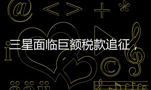 三星面临巨额税款追征，揭秘背后故事