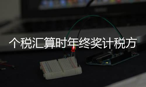 个税汇算时年终奖计税方式如何选择，哪种更优惠？