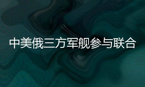 中美俄三方军舰参与联合军演，深化国际安全合作