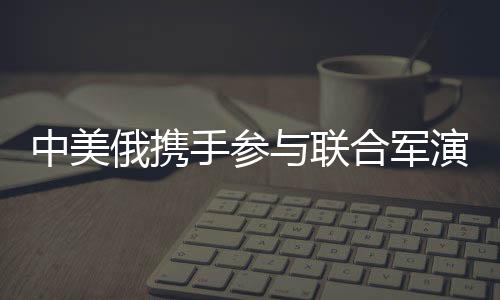 中美俄携手参与联合军演，国际军事合作的一二三三四五揭秘