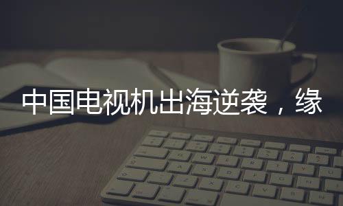 中国电视机出海逆袭，缘何圈粉全球？