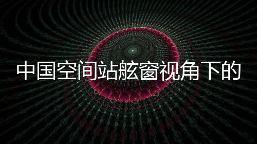 中国空间站舷窗视角下的壮丽山河，俯瞰地球之美