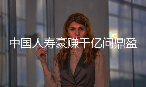 中国人寿豪赚千亿问鼎盈利王揭秘其成功之道